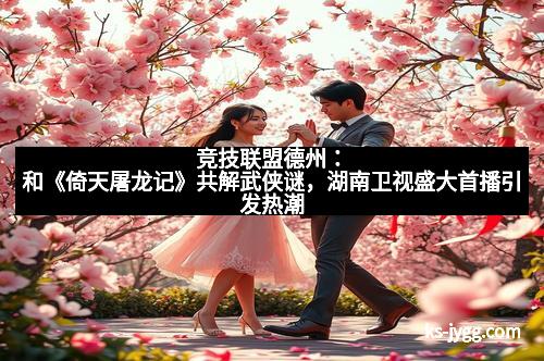 竞技联盟德州：和《倚天屠龙记》共解武侠谜，湖南卫视盛大首播引发热潮