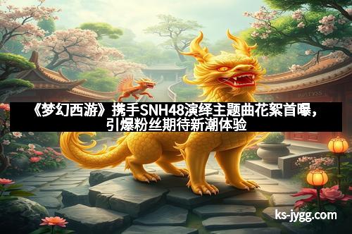 《梦幻西游》携手SNH48演绎主题曲花絮首曝，引爆粉丝期待新潮体验